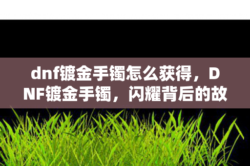 dnf镀金手镯怎么获得,DNF镀金手镯,闪耀背后的故事与收藏价值 dnf镀金手镯怎么获得,DNF镀金手镯,闪耀背后的故事与收藏价值