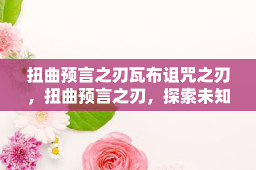 扭曲预言之刃瓦布诅咒之刃,扭曲预言之刃,探索未知领域的冒险之旅 扭曲预言之刃瓦布诅咒之刃,扭曲预言之刃,探索未知领域的冒险之旅