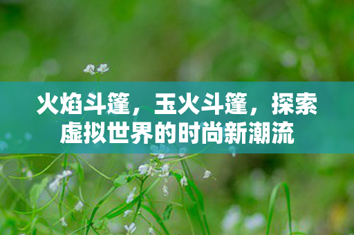 火焰斗篷,玉火斗篷,探索虚拟世界的时尚新潮流 火焰斗篷,玉火斗篷,探索虚拟世界的时尚新潮流
