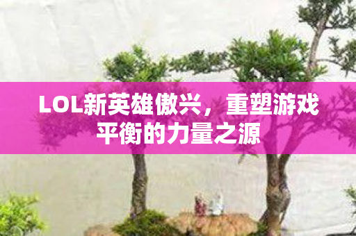 LOL新英雄傲兴，重塑游戏平衡的力量之源