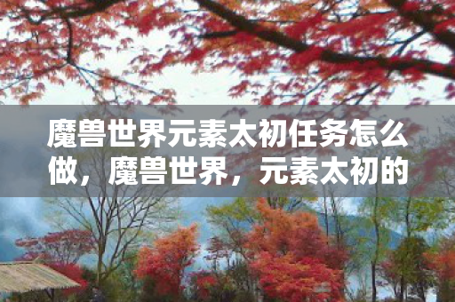 魔兽世界元素太初任务怎么做，魔兽世界，元素太初的奥秘与魅力