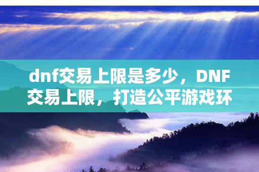 dnf交易上限是多少,DNF交易上限,打造公平游戏环境的关键 dnf交易上限是多少,DNF交易上限,打造公平游戏环境的关键