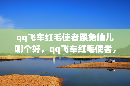 qq飞车红毛使者跟兔仙儿哪个好,qq飞车红毛使者,探索游戏内的神秘角色与独特魅力 qq飞车红毛使者跟兔仙儿哪个好,qq飞车红毛使者,探索游戏内的神秘角色与独特魅力