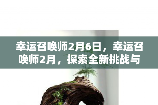 幸运召唤师2月6日,幸运召唤师2月,探索全新挑战与机遇 幸运召唤师2月6日,幸运召唤师2月,探索全新挑战与机遇