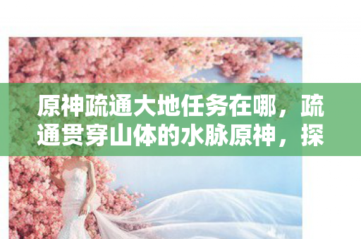 原神疏通大地任务在哪,疏通贯穿山体的水脉原神,探索自然与神话的交汇点 原神疏通大地任务在哪,疏通贯穿山体的水脉原神,探索自然与神话的交汇点