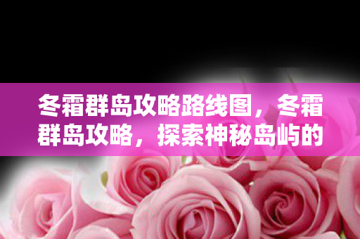 冬霜群岛攻略路线图,冬霜群岛攻略,探索神秘岛屿的全方位指南 冬霜群岛攻略路线图,冬霜群岛攻略,探索神秘岛屿的全方位指南