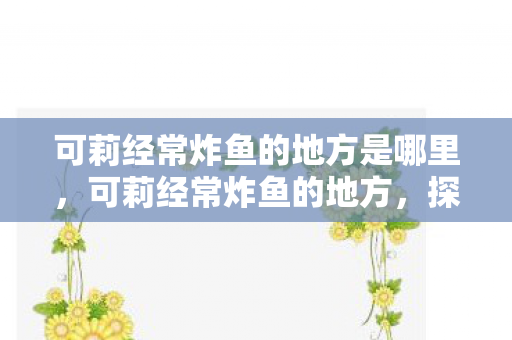 可莉经常炸鱼的地方是哪里,可莉经常炸鱼的地方,探索提瓦特大陆的奇妙水域 可莉经常炸鱼的地方是哪里,可莉经常炸鱼的地方,探索提瓦特大陆的奇妙水域
