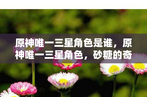 原神唯一三星角色是谁,原神唯一三星角色,砂糖的奇妙之旅 原神唯一三星角色是谁,原神唯一三星角色,砂糖的奇妙之旅