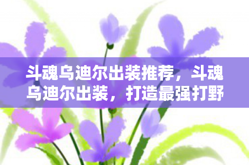斗魂乌迪尔出装推荐,斗魂乌迪尔出装,打造最强打野的装备选择 斗魂乌迪尔出装推荐,斗魂乌迪尔出装,打造最强打野的装备选择