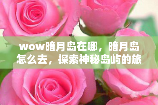 wow暗月岛在哪,暗月岛怎么去,探索神秘岛屿的旅程 wow暗月岛在哪,暗月岛怎么去,探索神秘岛屿的旅程