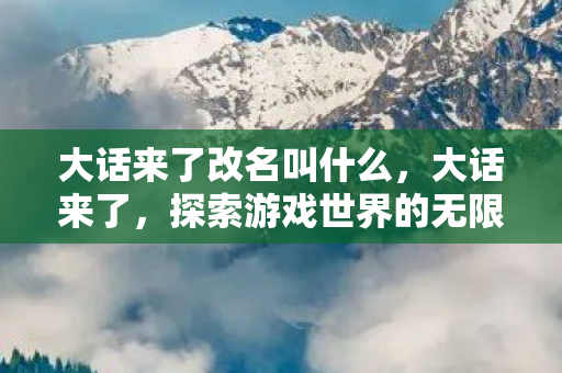 大话来了改名叫什么,大话来了,探索游戏世界的无限可能 大话来了改名叫什么,大话来了,探索游戏世界的无限可能