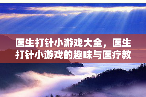医生打针小游戏大全,医生打针小游戏的趣味与医疗教育价值 医生打针小游戏大全,医生打针小游戏的趣味与医疗教育价值