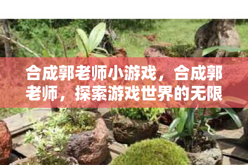 合成郭老师小游戏，合成郭老师，探索游戏世界的无限可能