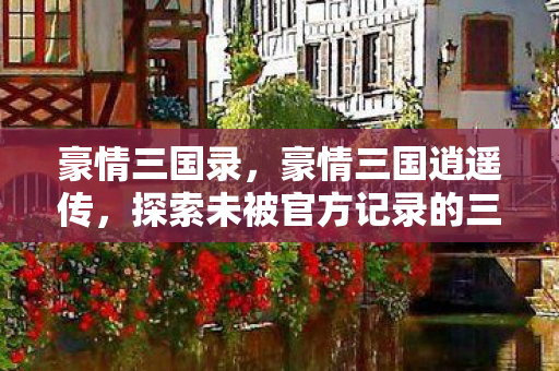 豪情三国录,豪情三国逍遥传,探索未被官方记录的三国传奇 豪情三国录,豪情三国逍遥传,探索未被官方记录的三国传奇