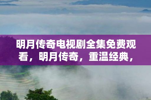 明月传奇电视剧全集免费观看,明月传奇,重温经典,探索传奇世界的奥秘 明月传奇电视剧全集免费观看,明月传奇,重温经典,探索传奇世界的奥秘
