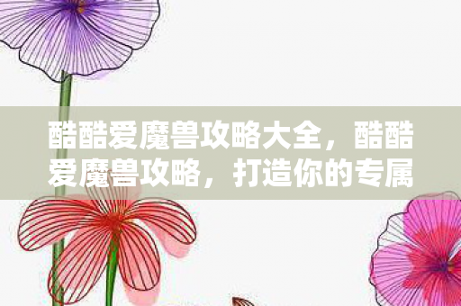 酷酷爱魔兽攻略大全,酷酷爱魔兽攻略,打造你的专属魔兽之旅 酷酷爱魔兽攻略大全,酷酷爱魔兽攻略,打造你的专属魔兽之旅