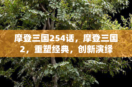 摩登三国254话,摩登三国2,重塑经典,创新演绎 摩登三国254话,摩登三国2,重塑经典,创新演绎