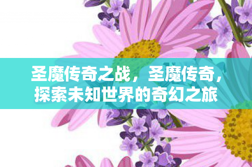 圣魔传奇之战,圣魔传奇,探索未知世界的奇幻之旅 圣魔传奇之战,圣魔传奇,探索未知世界的奇幻之旅
