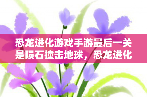 恐龙进化游戏手游最后一关是陨石撞击地球，恐龙进化，手游中的生存与进化之旅