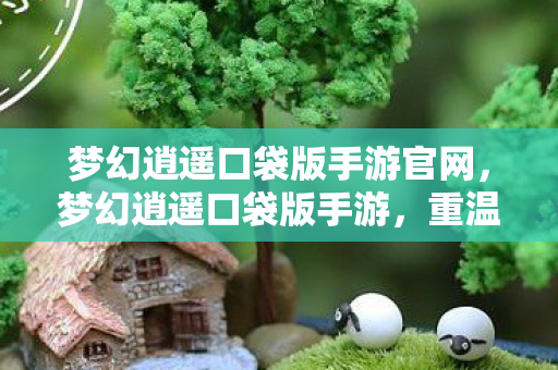 梦幻逍遥口袋版手游官网，梦幻逍遥口袋版手游，重温经典，畅享移动娱乐新体验