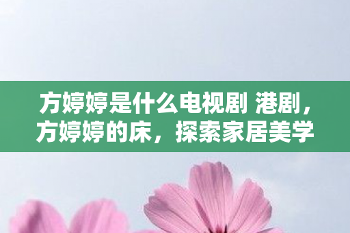方婷婷是什么电视剧 港剧，方婷婷的床，探索家居美学与舒适生活的完美融合