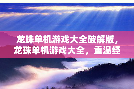 龙珠单机游戏大全破解版,龙珠单机游戏大全,重温经典,畅享冒险 龙珠单机游戏大全破解版,龙珠单机游戏大全,重温经典,畅享冒险