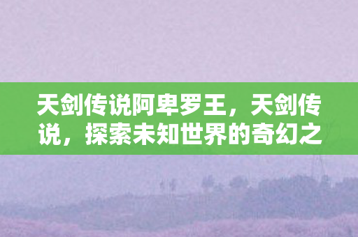 天剑传说阿卑罗王,天剑传说,探索未知世界的奇幻之旅 天剑传说阿卑罗王,天剑传说,探索未知世界的奇幻之旅