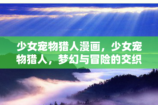 少女宠物猎人漫画,少女宠物猎人,梦幻与冒险的交织之旅 少女宠物猎人漫画,少女宠物猎人,梦幻与冒险的交织之旅