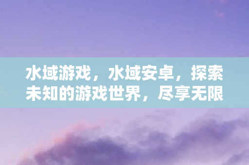 水域游戏,水域安卓,探索未知的游戏世界,尽享无限可能 水域游戏,水域安卓,探索未知的游戏世界,尽享无限可能