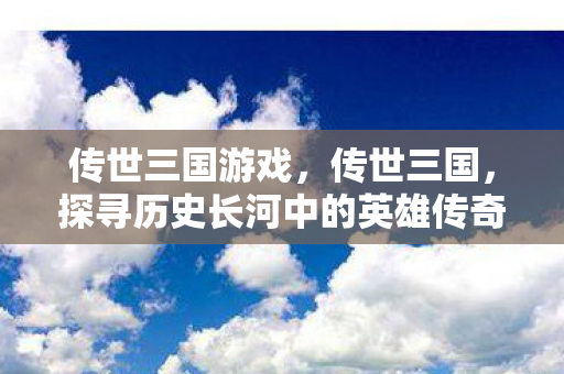 传世三国游戏，传世三国，探寻历史长河中的英雄传奇
