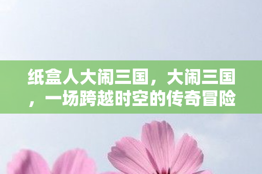 纸盒人大闹三国，大闹三国，一场跨越时空的传奇冒险