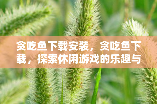 贪吃鱼下载安装,贪吃鱼下载,探索休闲游戏的乐趣与便捷 贪吃鱼下载安装,贪吃鱼下载,探索休闲游戏的乐趣与便捷