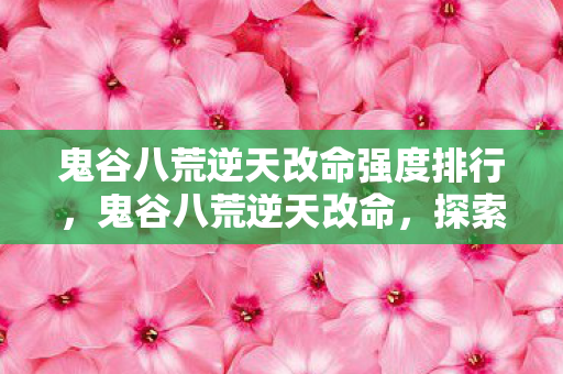 鬼谷八荒逆天改命强度排行,鬼谷八荒逆天改命,探索命运的无限可能 鬼谷八荒逆天改命强度排行,鬼谷八荒逆天改命,探索命运的无限可能