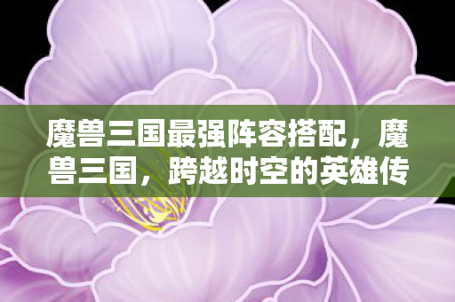 魔兽三国最强阵容搭配,魔兽三国,跨越时空的英雄传奇 魔兽三国最强阵容搭配,魔兽三国,跨越时空的英雄传奇
