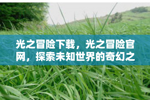 光之冒险下载,光之冒险官网,探索未知世界的奇幻之旅 光之冒险下载,光之冒险官网,探索未知世界的奇幻之旅