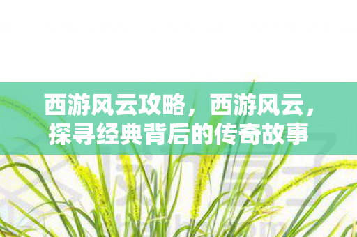 西游风云攻略,西游风云,探寻经典背后的传奇故事 西游风云攻略,西游风云,探寻经典背后的传奇故事