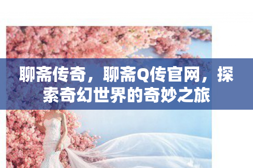 聊斋传奇,聊斋Q传官网,探索奇幻世界的奇妙之旅 聊斋传奇,聊斋Q传官网,探索奇幻世界的奇妙之旅