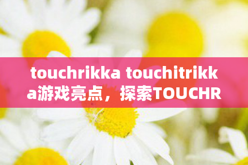 touchrikka touchitrikka游戏亮点,探索TOUCHRIKKA与TOUCHITRIKKA的奇妙世界,游戏背后的创意与乐趣 touchrikka touchitrikka游戏亮点,探索TOUCHRIKKA与TOUCHITRIKKA的奇妙世界,游戏背后的创意与乐趣