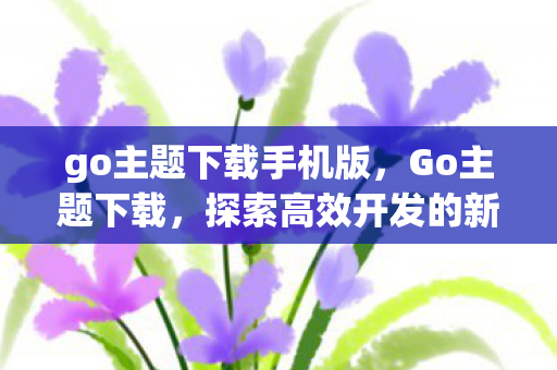 go主题下载手机版,Go主题下载,探索高效开发的新境界 go主题下载手机版,Go主题下载,探索高效开发的新境界