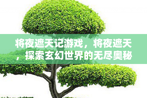 将夜遮天记游戏,将夜遮天,探索玄幻世界的无尽奥秘 将夜遮天记游戏,将夜遮天,探索玄幻世界的无尽奥秘