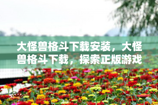 大怪兽格斗下载安装,大怪兽格斗下载,探索正版游戏的无限可能 大怪兽格斗下载安装,大怪兽格斗下载,探索正版游戏的无限可能