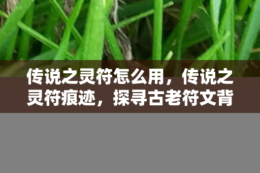 传说之灵符怎么用,传说之灵符痕迹,探寻古老符文背后的神秘力量 传说之灵符怎么用,传说之灵符痕迹,探寻古老符文背后的神秘力量