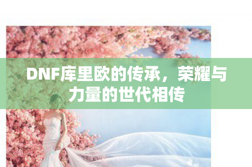 DNF库里欧的传承，荣耀与力量的世代相传
