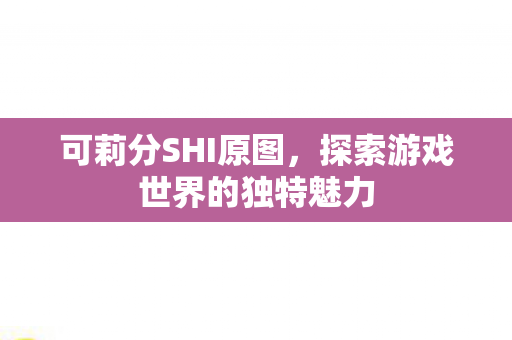 可莉分SHI原图,探索游戏世界的独特魅力 可莉分SHI原图,探索游戏世界的独特魅力