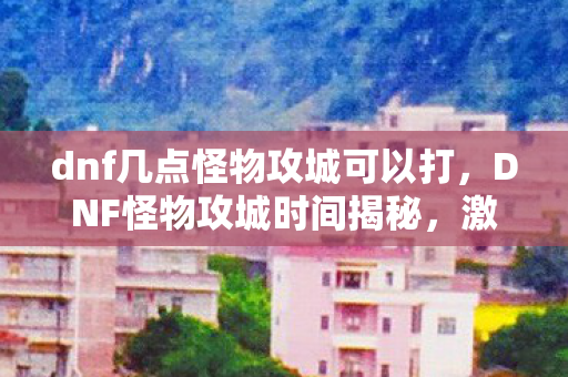 dnf几点怪物攻城可以打,DNF怪物攻城时间揭秘,激情与荣耀的盛宴 dnf几点怪物攻城可以打,DNF怪物攻城时间揭秘,激情与荣耀的盛宴
