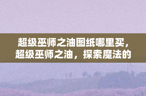 超级巫师之油图纸哪里买，超级巫师之油，探索魔法的奥秘与传承