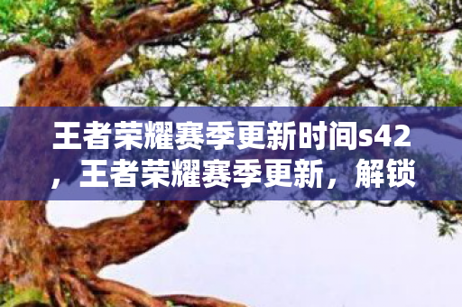王者荣耀赛季更新时间s42，王者荣耀赛季更新，解锁新挑战，迎接荣耀时刻