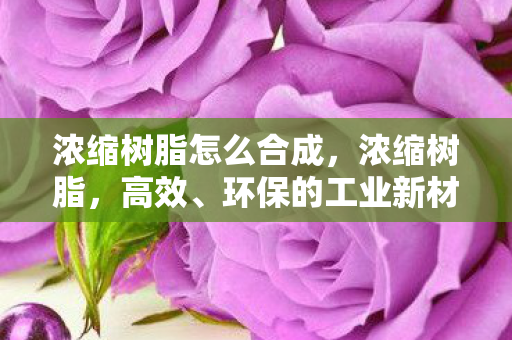 浓缩树脂怎么合成，浓缩树脂，高效、环保的工业新材料