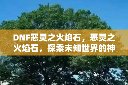 DNF恶灵之火焰石,恶灵之火焰石,探索未知世界的神秘力量 DNF恶灵之火焰石,恶灵之火焰石,探索未知世界的神秘力量