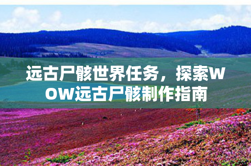 远古尸骸世界任务,探索WOW远古尸骸制作指南 远古尸骸世界任务,探索WOW远古尸骸制作指南